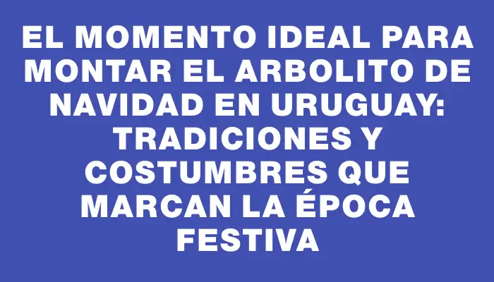 El momento ideal para montar el arbolito de Navidad en Uruguay: Tradiciones y costumbres que marcan la época festiva