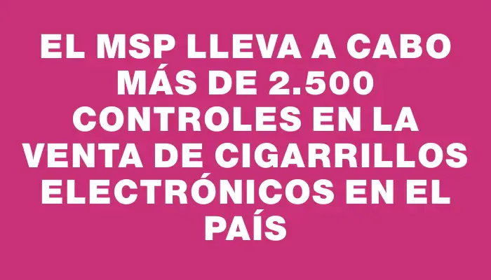 El Msp lleva a cabo más de 2.500 controles en la venta de cigarrillos electrónicos en el país