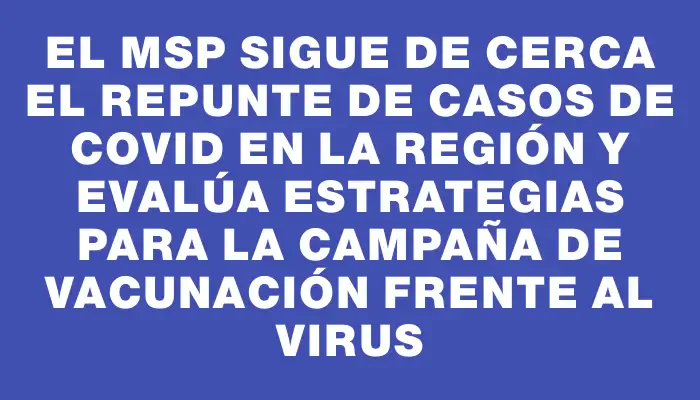 El Msp sigue de cerca el repunte de casos de covid en la región y evalúa estrategias para la campaña de vacunación frente al virus