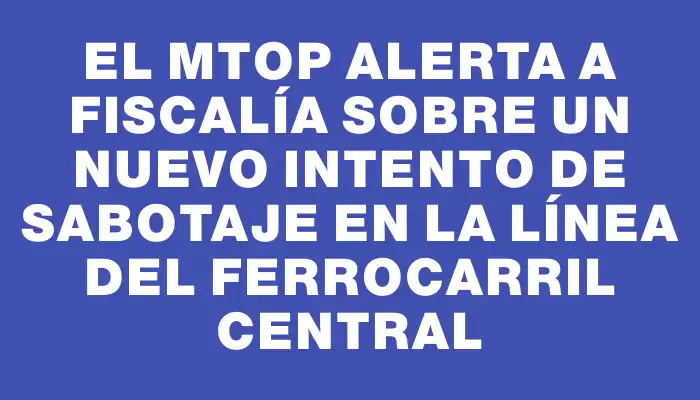 El Mtop alerta a Fiscalía sobre un nuevo intento de sabotaje en la línea del Ferrocarril Central