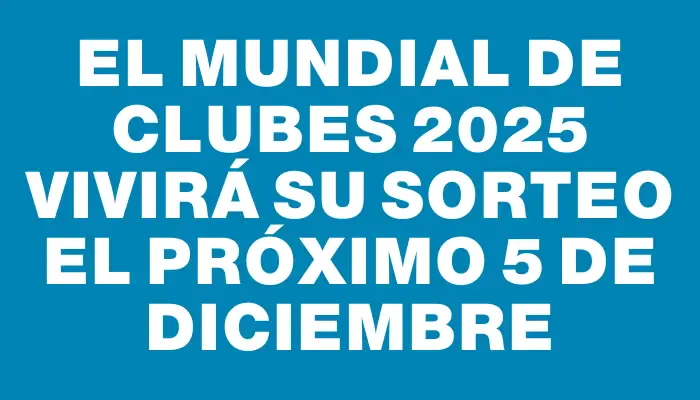 El Mundial de Clubes 2025 vivirá su sorteo el próximo 5 de diciembre