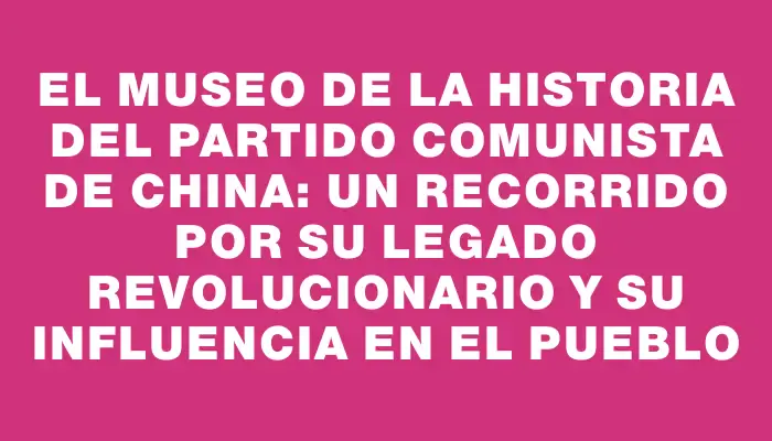 El Museo de la Historia del Partido Comunista de China: Un recorrido por su legado revolucionario y su influencia en el pueblo