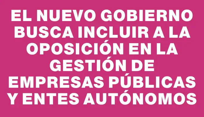 El nuevo Gobierno busca incluir a la oposición en la gestión de empresas públicas y entes autónomos