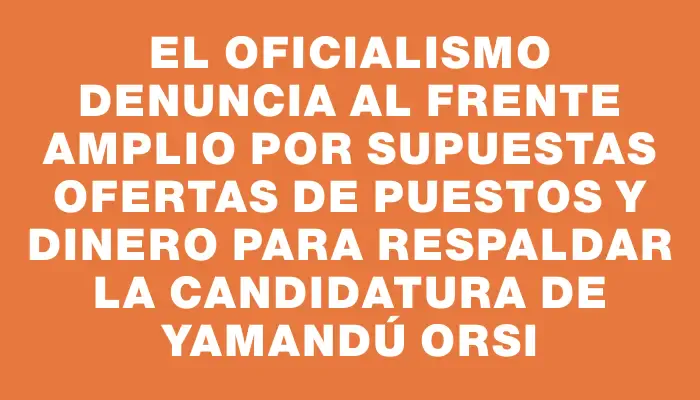 El oficialismo denuncia al Frente Amplio por supuestas ofertas de puestos y dinero para respaldar la candidatura de Yamandú Orsi