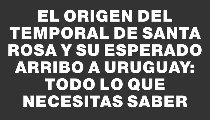 El origen del temporal de Santa Rosa y su esperado arribo a Uruguay: todo lo que necesitas saber