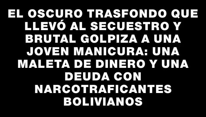 El oscuro trasfondo que llevó al secuestro y brutal golpiza a una joven manicura: Una maleta de dinero y una deuda con narcotraficantes bolivianos