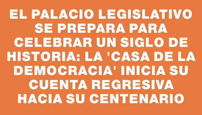 El Palacio Legislativo se prepara para celebrar un siglo de historia: la "Casa de la Democracia" inicia su cuenta regresiva hacia su centenario