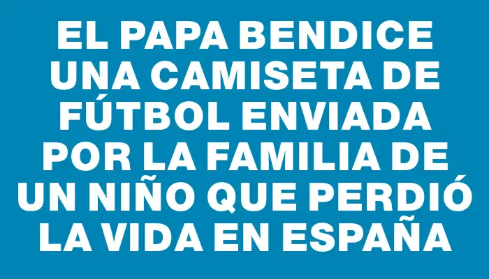 El Papa bendice una camiseta de fútbol enviada por la familia de un niño que perdió la vida en España