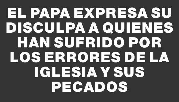 El Papa expresa su disculpa a quienes han sufrido por los errores de la Iglesia y sus pecados