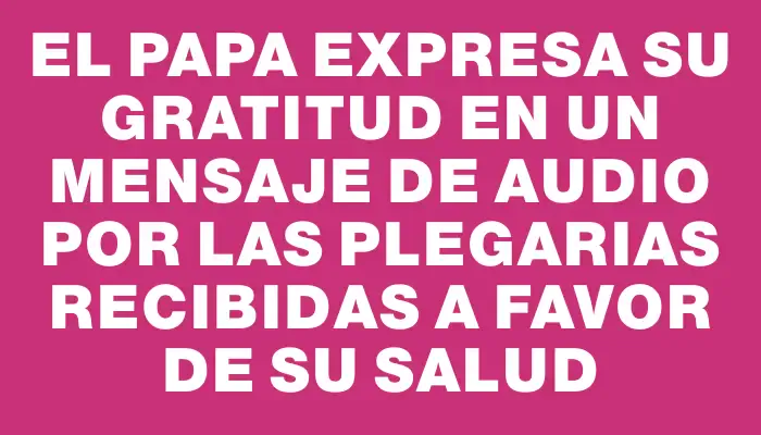 El Papa expresa su gratitud en un mensaje de audio por las plegarias recibidas a favor de su salud