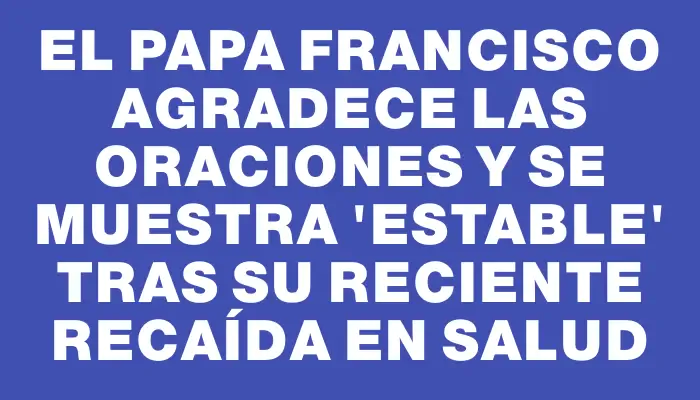 El papa Francisco agradece las oraciones y se muestra 'estable' tras su reciente recaída en salud