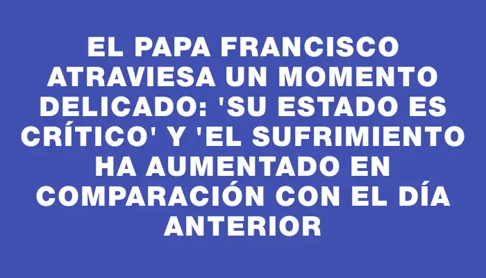 El papa Francisco atraviesa un momento delicado: "Su estado es crítico" y "el sufrimiento ha aumentado en comparación con el día anterior