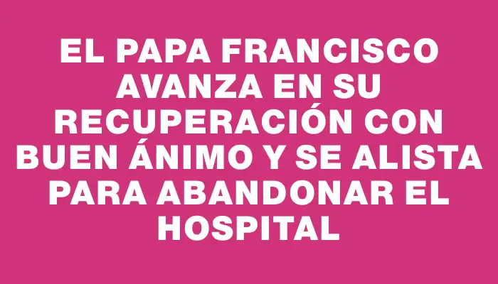 El Papa Francisco avanza en su recuperación con buen ánimo y se alista para abandonar el hospital