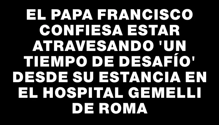 El papa Francisco confiesa estar atravesando "un tiempo de desafío" desde su estancia en el hospital Gemelli de Roma