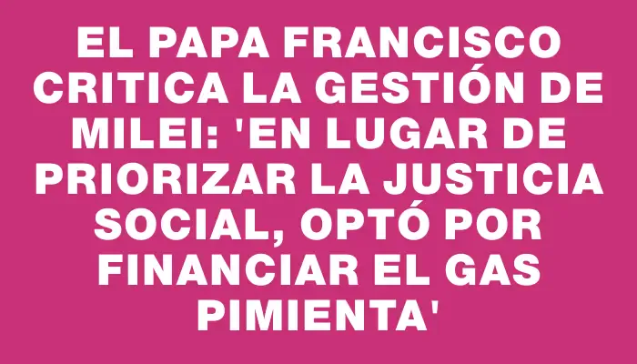 El Papa Francisco critica la gestión de Milei: “En lugar de priorizar la justicia social, optó por financiar el gas pimienta”