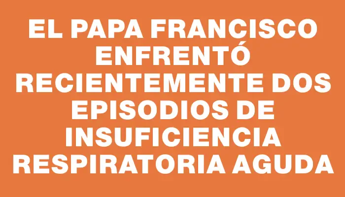 El papa Francisco enfrentó recientemente dos episodios de insuficiencia respiratoria aguda