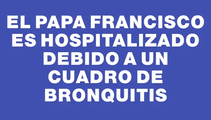 El Papa Francisco es hospitalizado debido a un cuadro de bronquitis