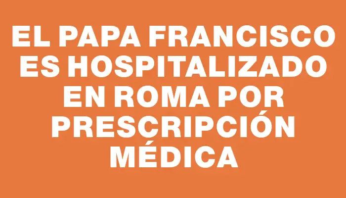 El papa Francisco es hospitalizado en Roma por prescripción médica