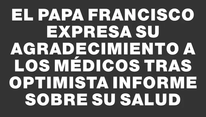 El papa Francisco expresa su agradecimiento a los médicos tras optimista informe sobre su salud