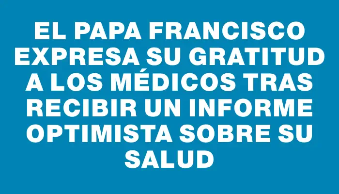 El Papa Francisco expresa su gratitud a los médicos tras recibir un informe optimista sobre su salud