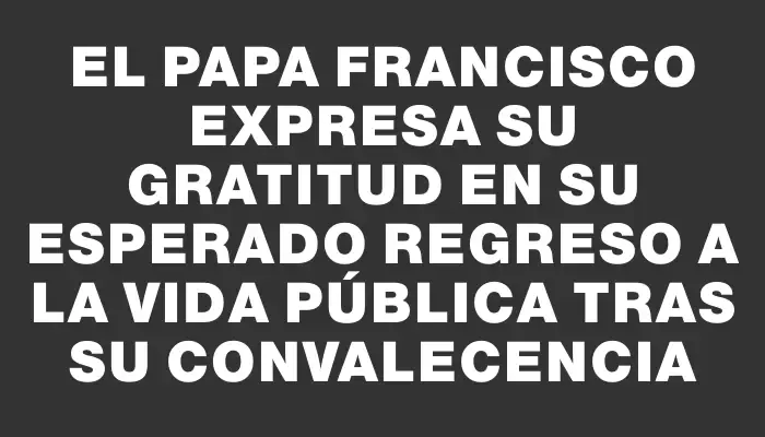 El papa Francisco expresa su gratitud en su esperado regreso a la vida pública tras su convalecencia