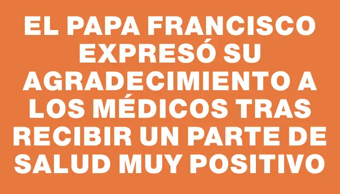 El papa Francisco expresó su agradecimiento a los médicos tras recibir un parte de salud muy positivo