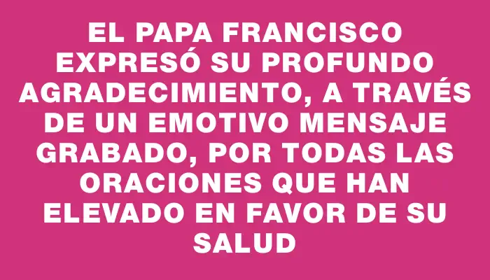 El papa Francisco expresó su profundo agradecimiento, a través de un emotivo mensaje grabado, por todas las oraciones que han elevado en favor de su salud