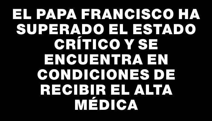 El papa Francisco ha superado el estado crítico y se encuentra en condiciones de recibir el alta médica