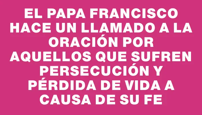 El Papa Francisco hace un llamado a la oración por aquellos que sufren persecución y pérdida de vida a causa de su fe