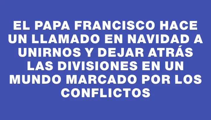 El papa Francisco hace un llamado en Navidad a unirnos y dejar atrás las divisiones en un mundo marcado por los conflictos