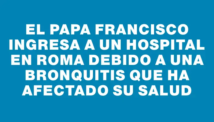 El papa Francisco ingresa a un hospital en Roma debido a una bronquitis que ha afectado su salud