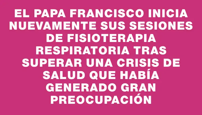 El papa Francisco inicia nuevamente sus sesiones de fisioterapia respiratoria tras superar una crisis de salud que había generado gran preocupación