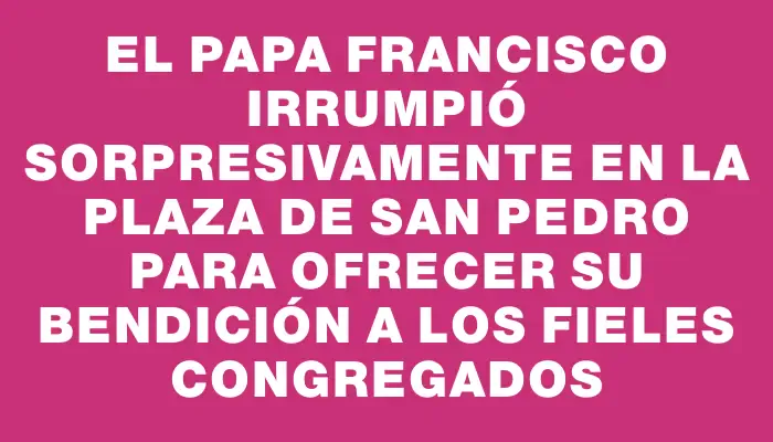 El papa Francisco irrumpió sorpresivamente en la plaza de San Pedro para ofrecer su bendición a los fieles congregados