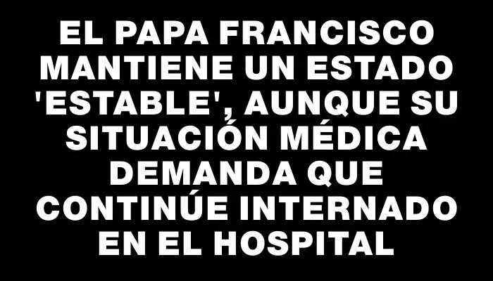 El papa Francisco mantiene un estado "estable", aunque su situación médica demanda que continúe internado en el hospital