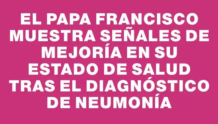 El papa Francisco muestra señales de mejoría en su estado de salud tras el diagnóstico de neumonía