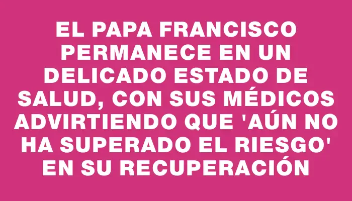 El papa Francisco permanece en un delicado estado de salud, con sus médicos advirtiendo que "aún no ha superado el riesgo" en su recuperación