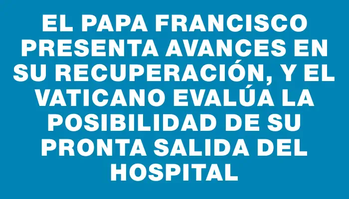 El papa Francisco presenta avances en su recuperación, y el Vaticano evalúa la posibilidad de su pronta salida del hospital