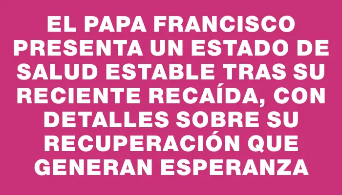 El papa Francisco presenta un estado de salud estable tras su reciente recaída, con detalles sobre su recuperación que generan esperanza