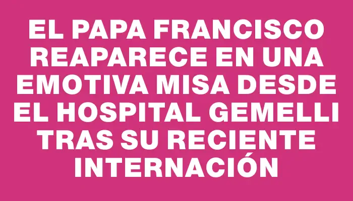 El Papa Francisco reaparece en una emotiva misa desde el hospital Gemelli tras su reciente internación