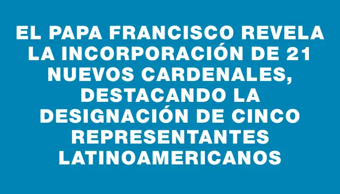 El papa Francisco revela la incorporación de 21 nuevos cardenales, destacando la designación de cinco representantes latinoamericanos