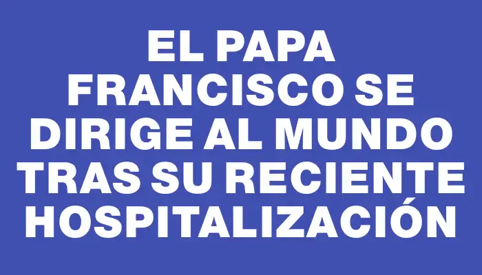 El papa Francisco se dirige al mundo tras su reciente hospitalización