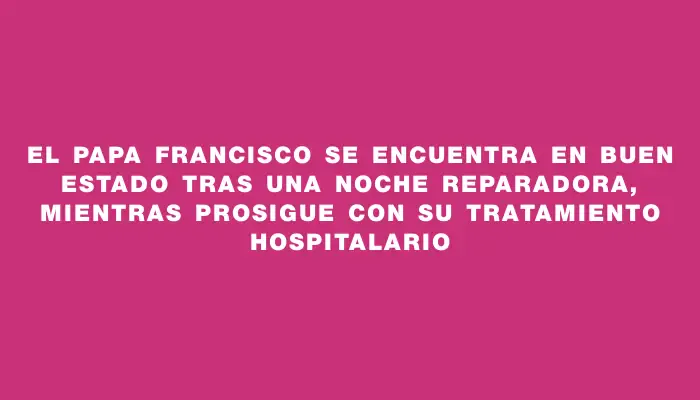 El papa Francisco se encuentra en buen estado tras una noche reparadora, mientras prosigue con su tratamiento hospitalario