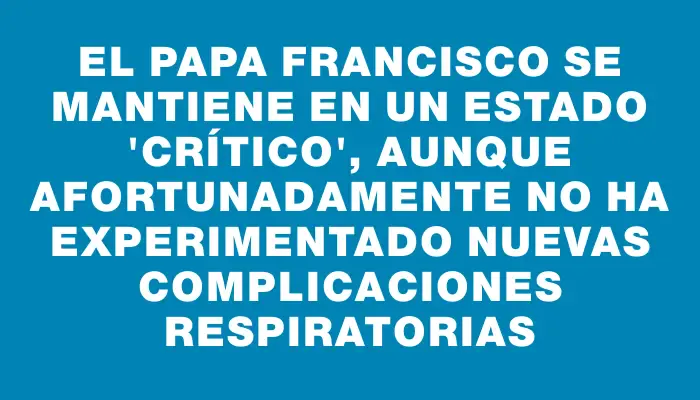 El papa Francisco se mantiene en un estado "crítico", aunque afortunadamente no ha experimentado nuevas complicaciones respiratorias