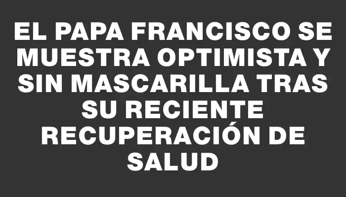 El papa Francisco se muestra optimista y sin mascarilla tras su reciente recuperación de salud