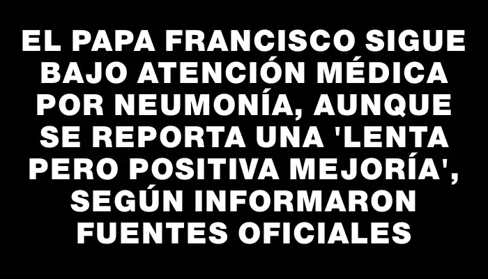 El papa Francisco sigue bajo atención médica por neumonía, aunque se reporta una "lenta pero positiva mejoría", según informaron fuentes oficiales