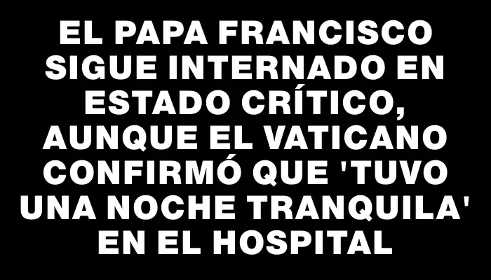 El papa Francisco sigue internado en estado crítico, aunque el Vaticano confirmó que "tuvo una noche tranquila" en el hospital