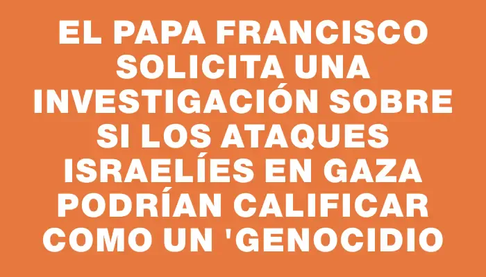 El Papa Francisco solicita una investigación sobre si los ataques israelíes en Gaza podrían calificar como un "genocidio