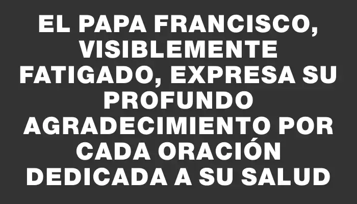 El Papa Francisco, visiblemente fatigado, expresa su profundo agradecimiento por cada oración dedicada a su salud