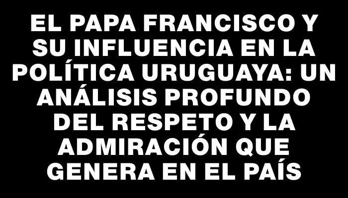 El Papa Francisco y su influencia en la política uruguaya: un análisis profundo del respeto y la admiración que genera en el país