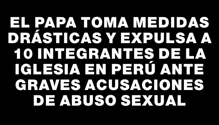 El Papa toma medidas drásticas y expulsa a 10 integrantes de la Iglesia en Perú ante graves acusaciones de abuso sexual